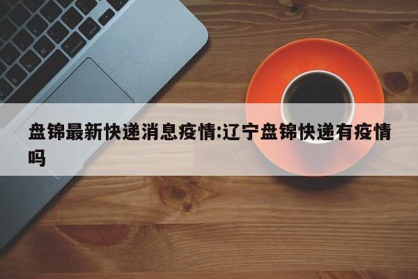 盘锦最新快递消息疫情:辽宁盘锦快递有疫情吗
