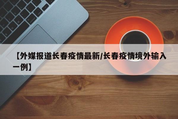 【外媒报道长春疫情最新/长春疫情境外输入一例】